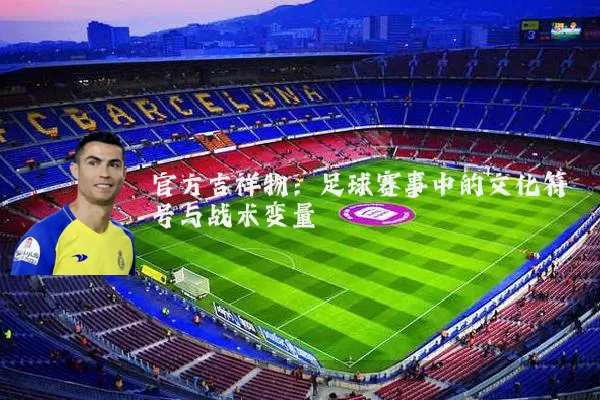 官方吉祥物：足球赛事中的文化符号与战术变量