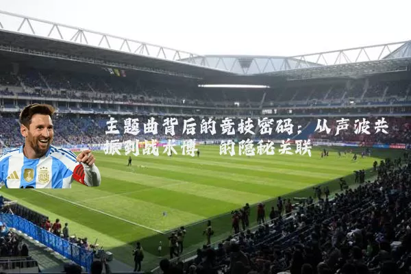 主题曲背后的竞技密码:从声波共振到战术博弈的隐秘关联